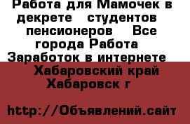 Работа для Мамочек в декрете , студентов , пенсионеров. - Все города Работа » Заработок в интернете   . Хабаровский край,Хабаровск г.
